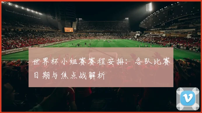 世界杯小组赛赛程安排：各队比赛日期与焦点战解析