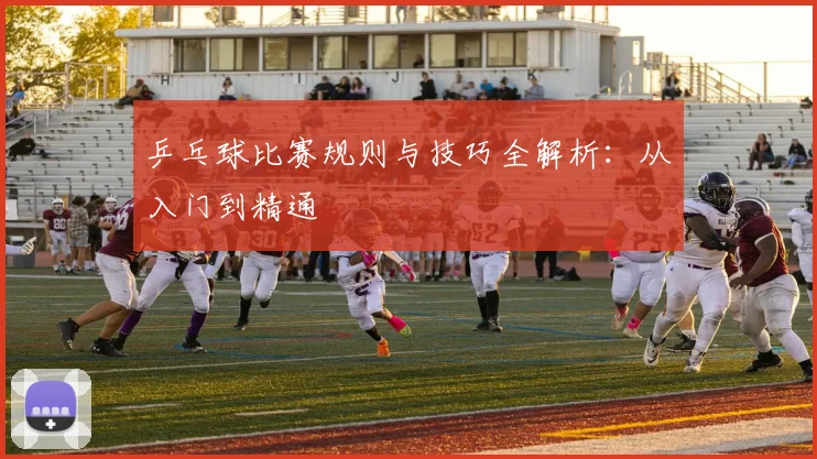 乒乓球比赛规则与技巧全解析：从入门到精通